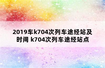 2019车k704次列车途经站及时间 k704次列车途经站点